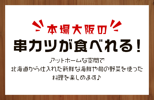 本場大阪の串カツが食べれる！アットホームな空間で北海道から仕入れた新鮮な海鮮や旬の野菜を使った料理を楽しめます♪